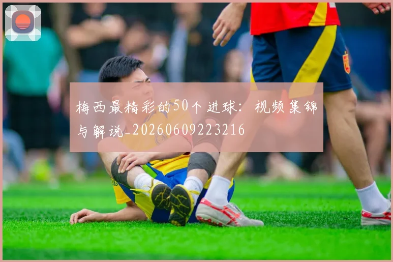 梅西最精彩的50个进球：视频集锦与解说_20260609223216