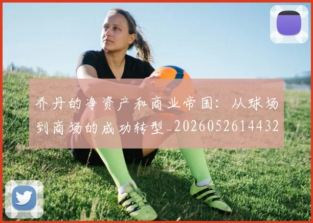 乔丹的净资产和商业帝国：从球场到商场的成功转型_20260526144325