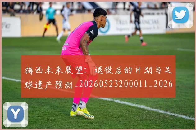 梅西未来展望：退役后的计划与足球遗产预测_20260523200011_20260609223245
