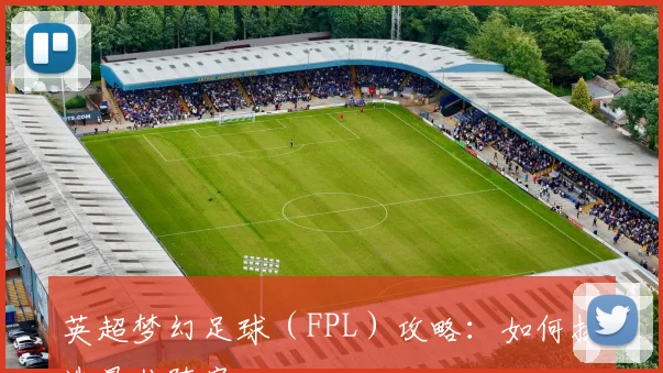 英超梦幻足球（FPL）攻略：如何挑选最佳阵容