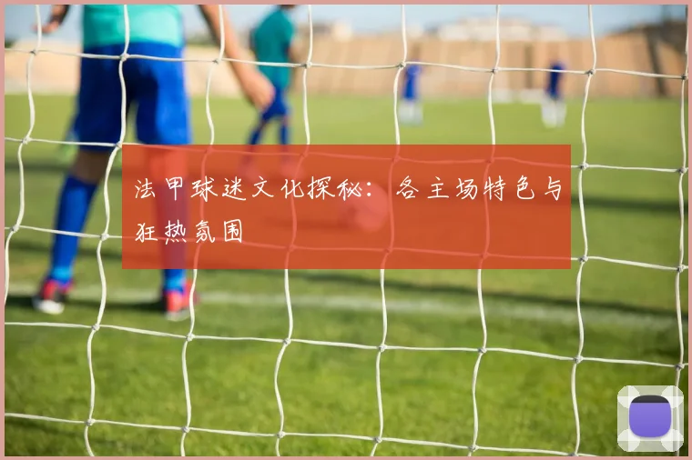 法甲球迷文化探秘：各主场特色与狂热氛围