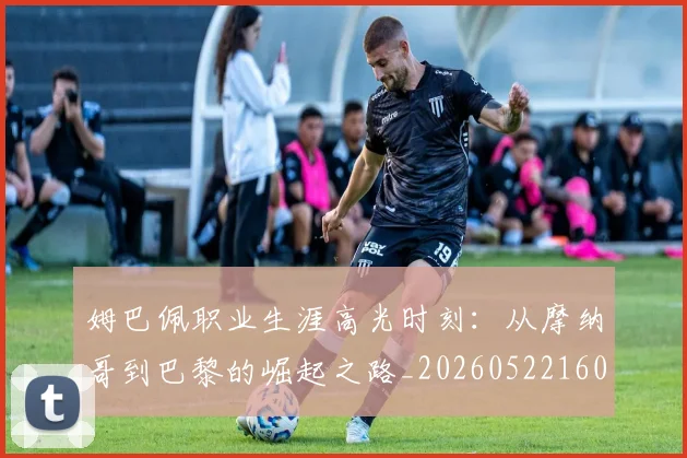 姆巴佩职业生涯高光时刻：从摩纳哥到巴黎的崛起之路_20260522160614