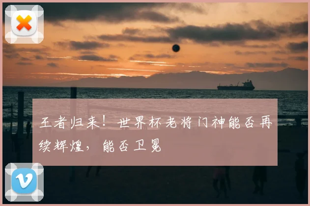 王者归来!世界杯老将门神能否再续辉煌,能否卫冕