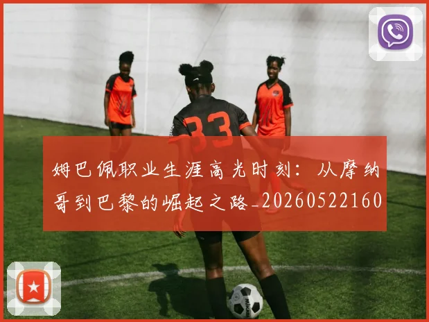 姆巴佩职业生涯高光时刻:从摩纳哥到巴黎的崛起之路_20260522160614