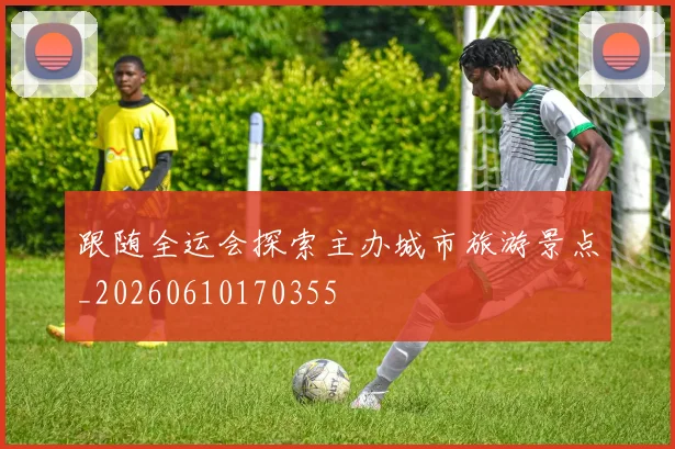 跟随全运会探索主办城市旅游景点_20260610170355