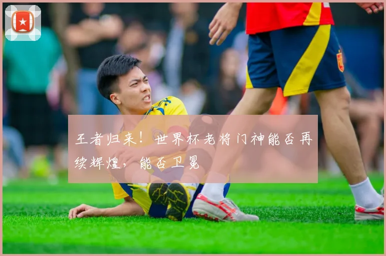 王者归来！世界杯老将门神能否再续辉煌，能否卫冕