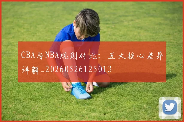 CBA与NBA规则对比：五大核心差异详解_20260526125013