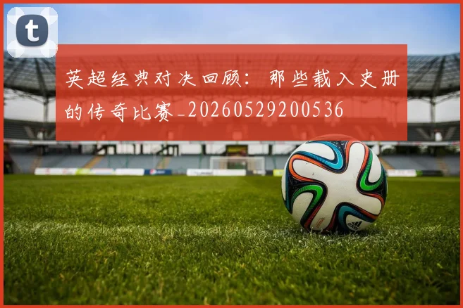 英超经典对决回顾：那些载入史册的传奇比赛_20260529200536
