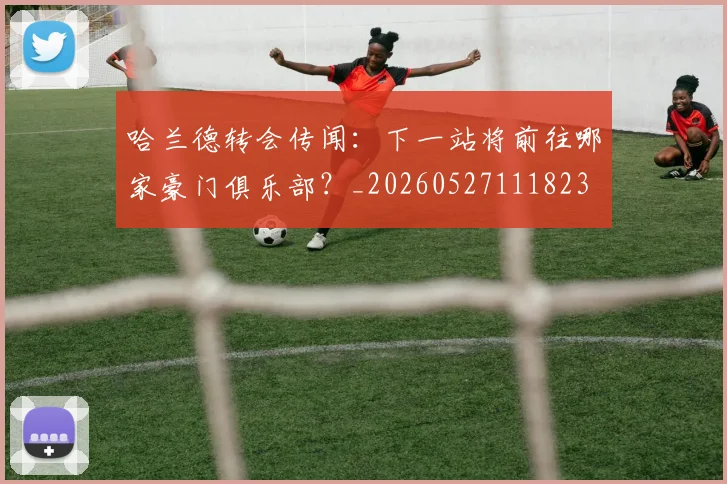 哈兰德转会传闻：下一站将前往哪家豪门俱乐部？_20260527111823